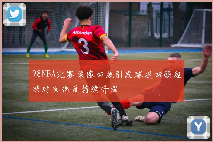 98NBA比赛录像回放引发球迷回顾经典对决热度持续升温