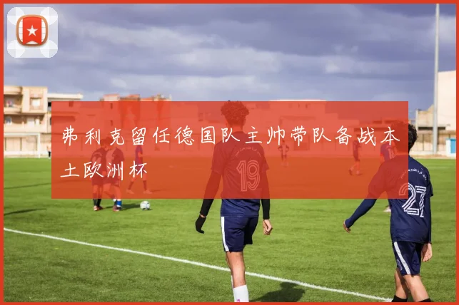 弗利克留任德国队主帅带队备战本土欧洲杯