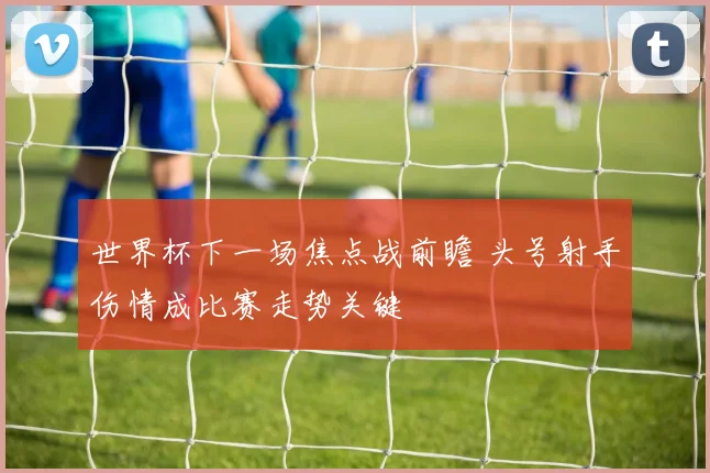 世界杯下一场焦点战前瞻 头号射手伤情成比赛走势关键