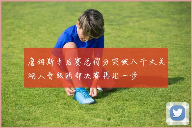 詹姆斯季后赛总得分突破八千大关湖人晋级西部决赛再进一步