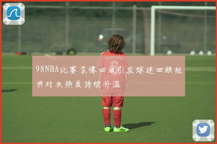98NBA比赛录像回放引发球迷回顾经典对决热度持续升温