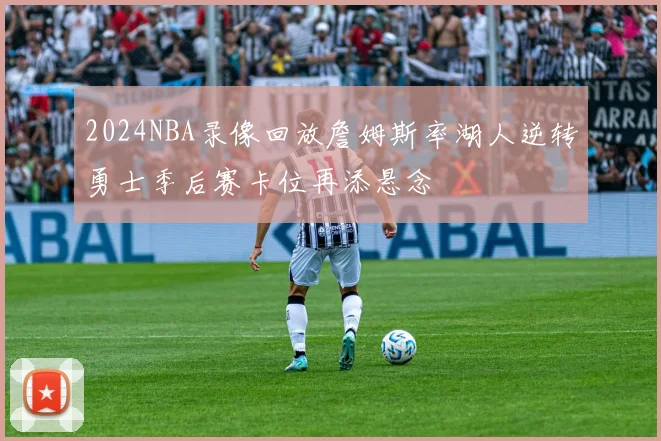 2024NBA录像回放詹姆斯率湖人逆转勇士季后赛卡位再添悬念