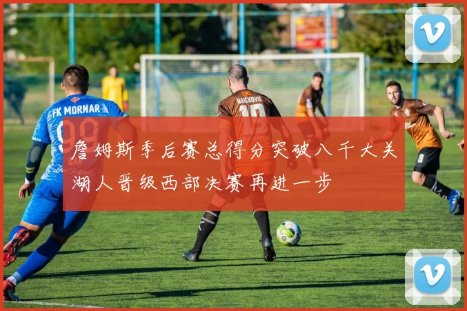 詹姆斯季后赛总得分突破八千大关湖人晋级西部决赛再进一步