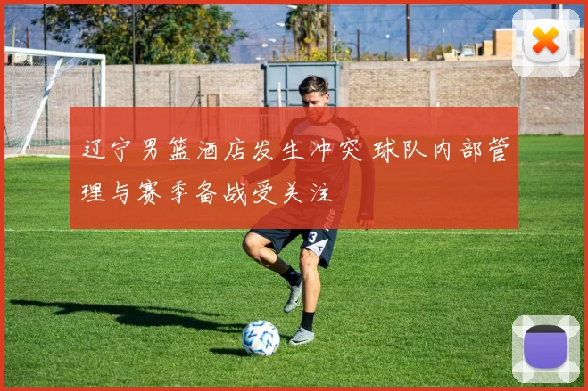 辽宁男篮酒店发生冲突 球队内部管理与赛季备战受关注