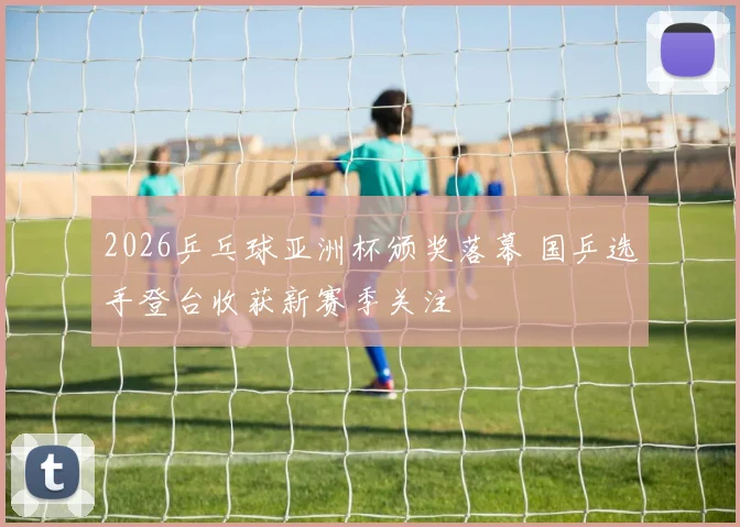 2026乒乓球亚洲杯颁奖落幕 国乒选手登台收获新赛季关注