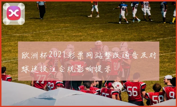 欧洲杯2021彩票网站整改通告及对球迷投注合规影响提示