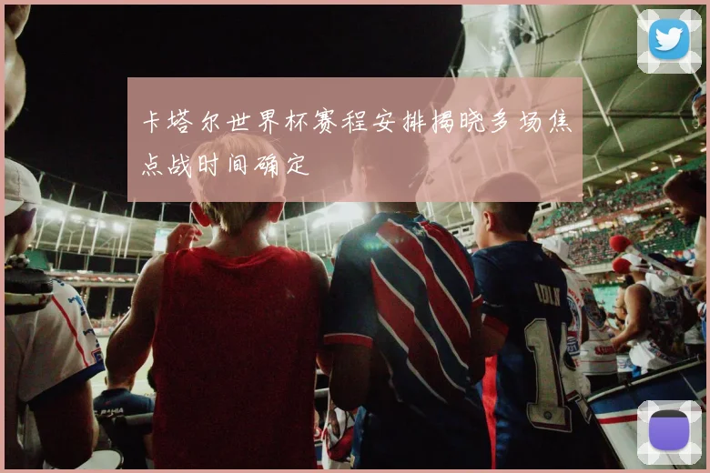 卡塔尔世界杯赛程安排揭晓多场焦点战时间确定