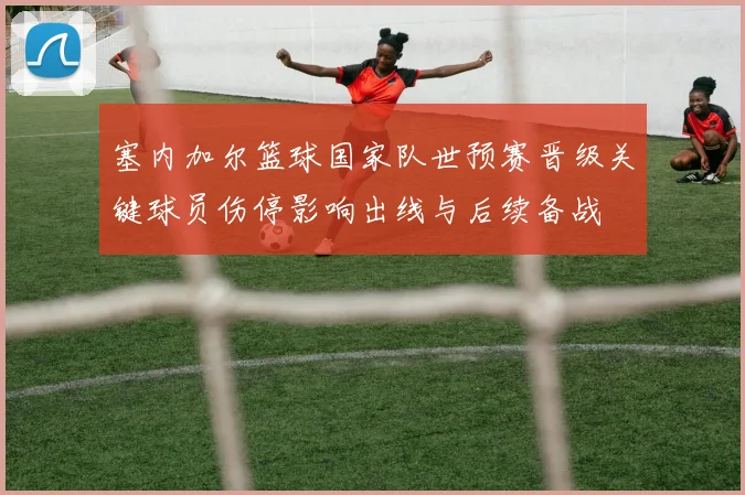 塞内加尔篮球国家队世预赛晋级关键球员伤停影响出线与后续备战