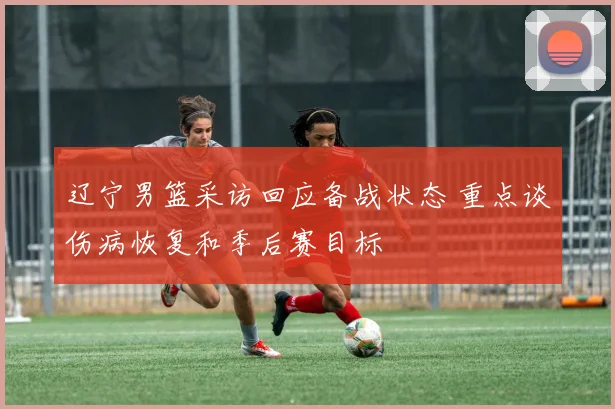 辽宁男篮采访回应备战状态 重点谈伤病恢复和季后赛目标