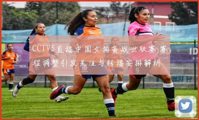 CCTV5直播中国女排备战世联赛 赛程调整引发关注与转播安排解析