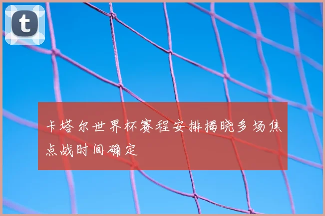 卡塔尔世界杯赛程安排揭晓多场焦点战时间确定