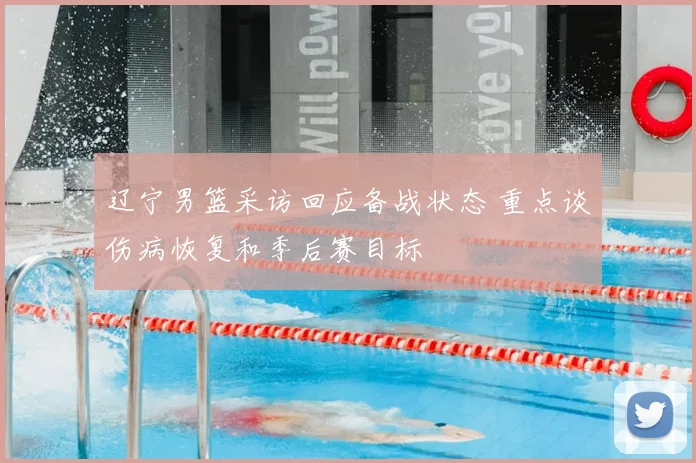 辽宁男篮采访回应备战状态 重点谈伤病恢复和季后赛目标