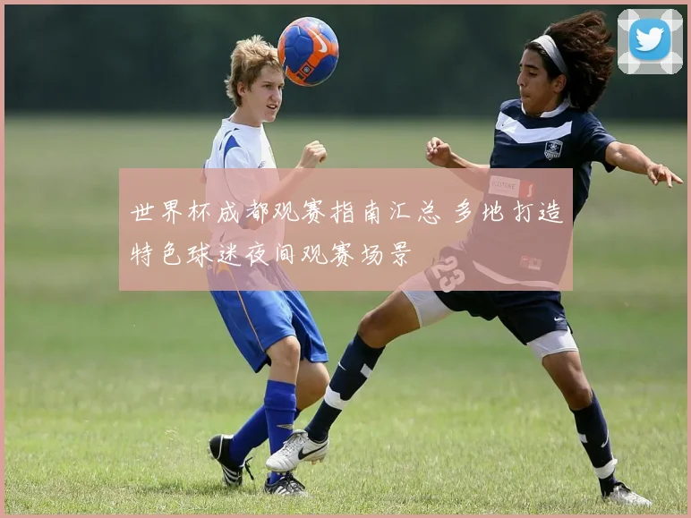 世界杯成都观赛指南汇总 多地打造特色球迷夜间观赛场景