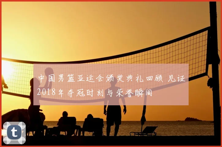 中国男篮亚运会颁奖典礼回顾 见证2018年夺冠时刻与荣誉瞬间