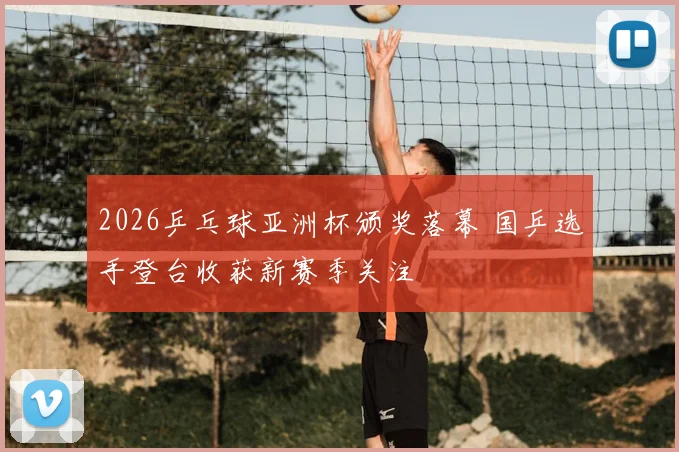 2026乒乓球亚洲杯颁奖落幕 国乒选手登台收获新赛季关注