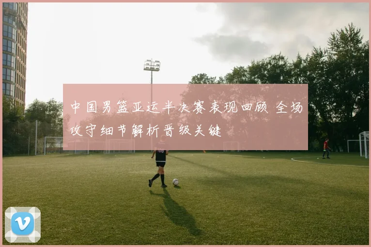 中国男篮亚运半决赛表现回顾 全场攻守细节解析晋级关键