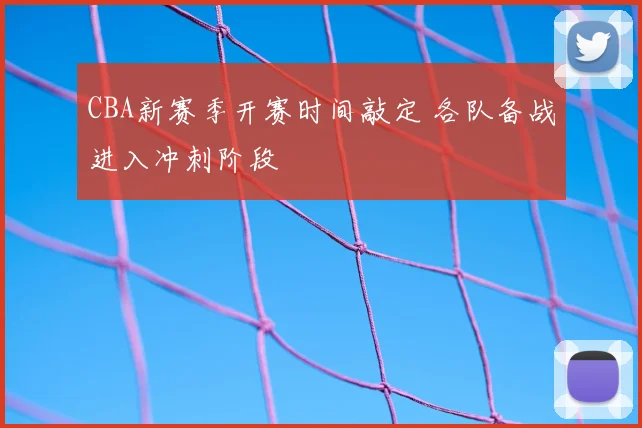 CBA新赛季开赛时间敲定 各队备战进入冲刺阶段