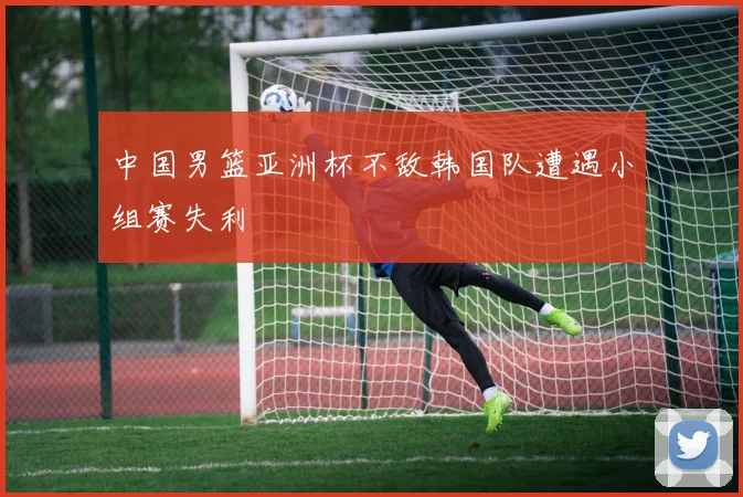 中国男篮亚洲杯不敌韩国队遭遇小组赛失利