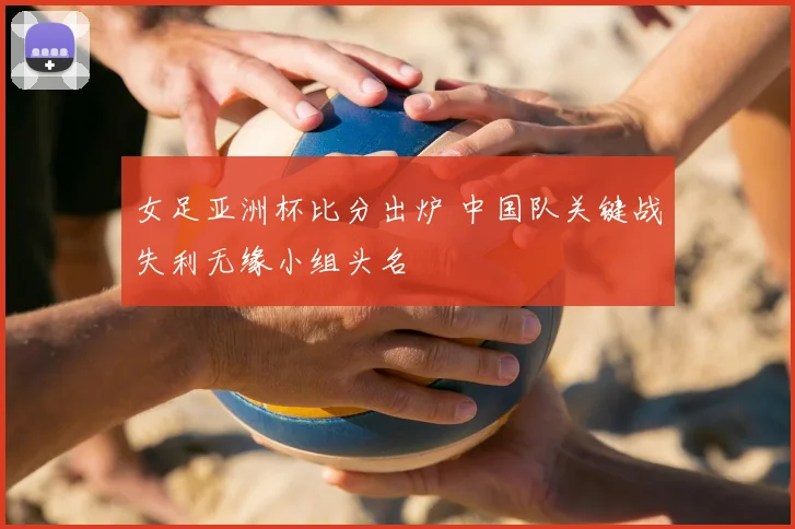 女足亚洲杯比分出炉 中国队关键战失利无缘小组头名