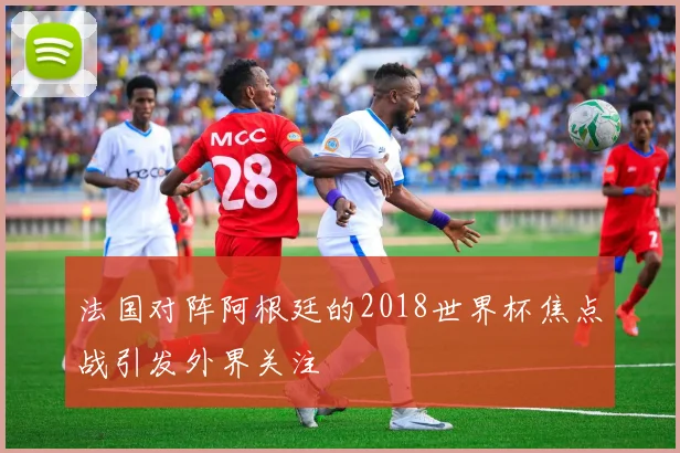 法国对阵阿根廷的2018世界杯焦点战引发外界关注