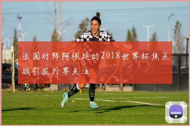 法国对阵阿根廷的2018世界杯焦点战引发外界关注