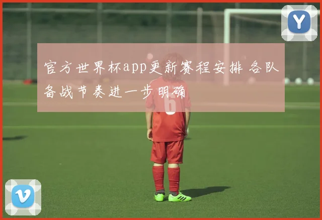官方世界杯app更新赛程安排 各队备战节奏进一步明确